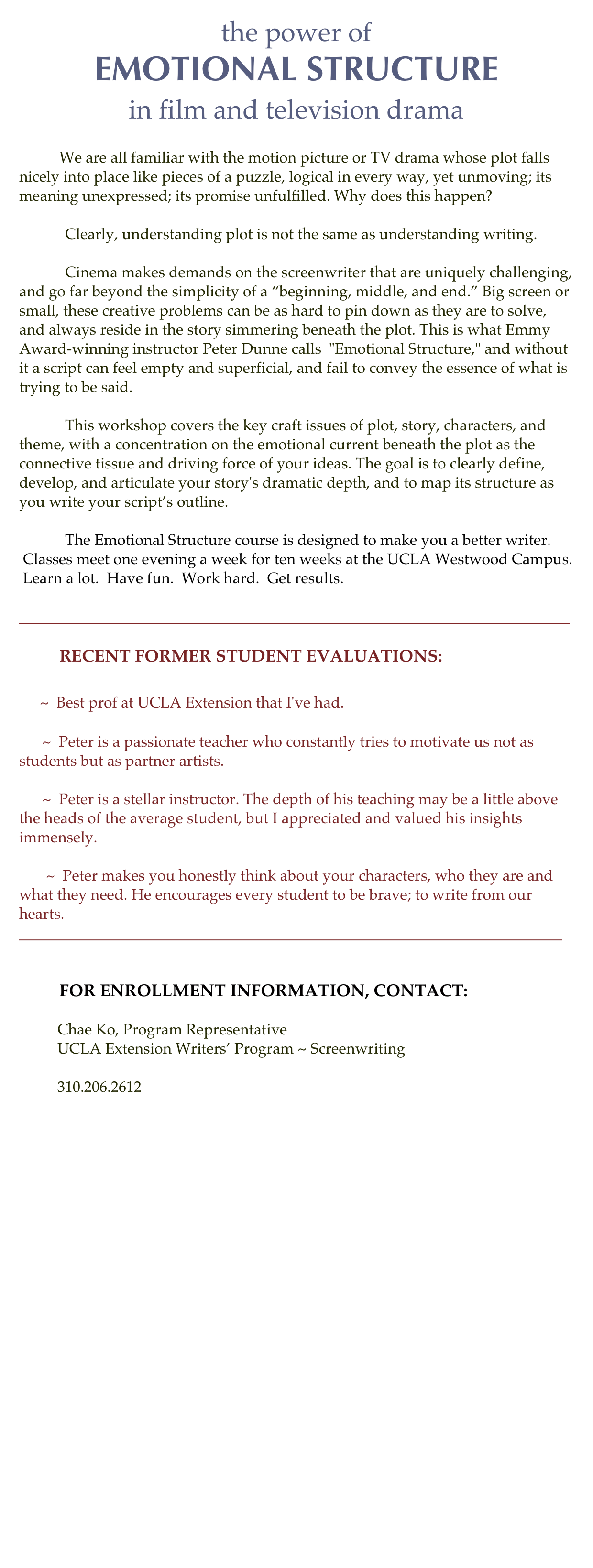 the power of
EMOTIONAL STRUCTURE
in film and television drama

            We are all familiar with the motion picture or TV drama whose plot falls nicely into place like pieces of a puzzle, logical in every way, yet unmoving; its meaning unexpressed; its promise unfulfilled. Why does this happen?

            Clearly, understanding plot is not the same as understanding writing.

            Cinema makes demands on the screenwriter that are uniquely challenging, and go far beyond the simplicity of a “beginning, middle, and end.” Big screen or small, these creative problems can be as hard to pin down as they are to solve, and always reside in the story simmering beneath the plot. This is what Emmy Award-winning instructor Peter Dunne calls  "Emotional Structure," and without it a script can feel empty and superficial, and fail to convey the essence of what is trying to be said.

            This workshop covers the key craft issues of plot, story, characters, and theme, with a concentration on the emotional current beneath the plot as the connective tissue and driving force of your ideas. The goal is to clearly define, develop, and articulate your story's dramatic depth, and to map its structure as you write your script’s outline.

            The Emotional Structure course is designed to make you a better writer.
 Classes meet one evening a week for ten weeks at the UCLA Westwood Campus.
 Learn a lot.  Have fun.  Work hard.  Get results. 

________________________________________________________________________

            RECENT FORMER STUDENT EVALUATIONS:
     ~  Best prof at UCLA Extension that I've had.
      ~  Peter is a passionate teacher who constantly tries to motivate us not as students but as partner artists.
      ~  Peter is a stellar instructor. The depth of his teaching may be a little above the heads of the average student, but I appreciated and valued his insights immensely.
       ~  Peter makes you honestly think about your characters, who they are and what they need. He encourages every student to be brave; to write from our hearts. 
_______________________________________________________________________

                        
            FOR ENROLLMENT INFORMATION, CONTACT:

          Chae Ko, Program Representative 
          UCLA Extension Writers’ Program ~ Screenwriting
          cko@uclaextension.edu
          310.206.2612







